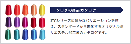 タロダの商品カタログ:JTCシリーズに豊かなバリエーションを揃え、スタンダードから進化するオリジナルポリエステル加工糸のカタログです。